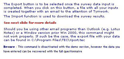 Text Box: The Export button is to be selected once the survey data input is completed. When you click on this button, a file with all your inputs is created together with an email to the attention of Tymwork.
The Import function is used to download the survey results.
See next slide for more details
Should you be using other email programs than Outlook (e.g. Lotus Notes) or a Window version prior Win 2000, this command might not work properly. If such be the case, the export file with your data can be found in C:\Program Files\TEC\Xport.tec
Beware : This command is disactivated with the demo version, however the data you have entered can be recovered with the full questionnaire
