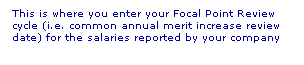 Text Box: This is where you enter your Focal Point Review cycle (i.e. common annual merit increase review date) for the salaries reported by your company
