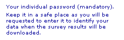 Text Box: Your individual password (mandatory). 
Keep it in a safe place as you will be requested to enter it to identify your data when the survey results will be downloaded.
