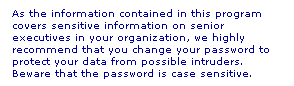Text Box: As the information contained in this program covers sensitive information on senior executives in your organization, we highly recommend that you change your password to protect your data from possible intruders. Beware that the password is case sensitive.
