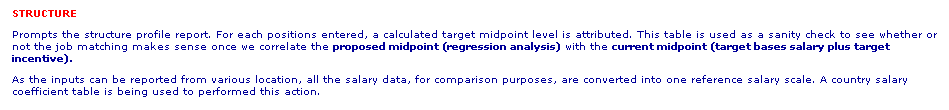 Text Box: STRUCTURE
Prompts the structure profile report. For each positions entered, a calculated target midpoint level is attributed. This table is used as a sanity check to see whether or not the job matching makes sense once we correlate the proposed midpoint (regression analysis) with the current midpoint (target bases salary plus target incentive). 
As the inputs can be reported from various location, all the salary data, for comparison purposes, are converted into one reference salary scale. A country salary coefficient table is being used to performed this action.
