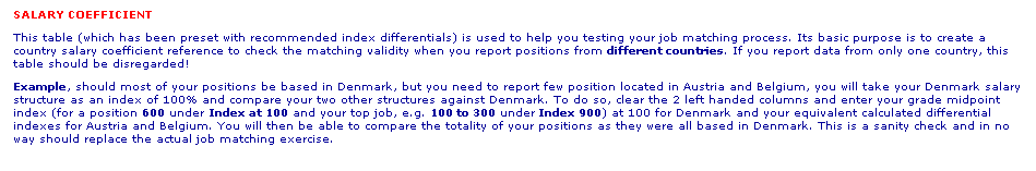 Text Box: SALARY COEFFICIENT 
This table (which has been preset with recommended index differentials) is used to help you testing your job matching process. Its basic purpose is to create a country salary coefficient reference to check the matching validity when you report positions from different countries. If you report data from only one country, this table should be disregarded!
Example, should most of your positions be based in Denmark, but you need to report few position located in Austria and Belgium, you will take your Denmark salary structure as an index of 100% and compare your two other structures against Denmark. To do so, clear the 2 left handed columns and enter your grade midpoint index (for a position 600 under Index at 100 and your top job, e.g. 100 to 300 under Index 900) at 100 for Denmark and your equivalent calculated differential indexes for Austria and Belgium. You will then be able to compare the totality of your positions as they were all based in Denmark. This is a sanity check and in no way should replace the actual job matching exercise.
