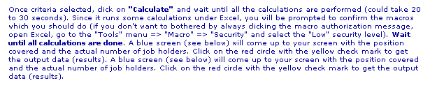 Text Box: Once criteria selected, click on "Calculate" and wait until all the calculations are performed (could take 20 to 30 seconds). Since it runs some calculations under Excel, you will be prompted to confirm the macros which you should do (if you don't want to bothered by always clicking the macro authorization message, open Excel, go to the "Tools" menu => "Macro" => "Security" and select the "Low" security level). Wait until all calculations are done. A blue screen (see below) will come up to your screen with the position covered and the actual number of job holders. Click on the red circle with the yellow check mark to get the output data (results). A blue screen (see below) will come up to your screen with the position covered and the actual number of job holders. Click on the red circle with the yellow check mark to get the output data (results).
