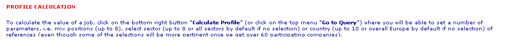 Text Box: PROFILE CALCULATION 
To calculate the value of a job, click on the bottom right button "Calculate Profile" (or click on the top menu "Go to Query") where you will be able to set a number of parameters, i.e. mix positions (up to 8), select sector (up to 8 or all sectors by default if no selection) or country (up to 10 or overall Europe by default if no selection) of references (even though some of the selections will be more pertinent once we get over 60 participating companies). 
