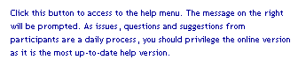 Text Box: Click this button to access to the help menu. The message on the right will be prompted. As issues, questions and suggestions from participants are a daily process, you should privilege the online version as it is the most up-to-date help version.
