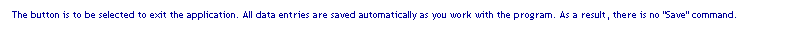 Text Box: The button is to be selected to exit the application. All data entries are saved automatically as you work with the program. As a result, there is no "Save" command.
