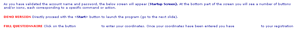 Text Box: As you have validated the account name and password, the below screen will appear (Startup Screen). At the bottom part of the screen you will see a number of buttons and/or icons, each corresponding to a specific command or action. 
DEMO VERSION Directly proceed with the <Start> button to launch the program (go to the next slide).
FULL QUESTIONNAIRE Click on the button                     to enter your coordinates. Once your coordinates have been entered you have                      to your registration
