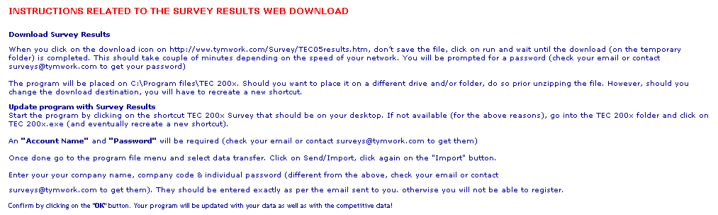 Text Box: INSTRUCTIONS RELATED TO THE SURVEY RESULTS WEB DOWNLOAD
Download Survey Results
When you click on the download icon on http://www.tymwork.com/Survey/TEC05results.htm, dont save the file, click on run and wait until the download (on the temporary folder) is completed. This should take couple of minutes depending on the speed of your network. You will be prompted for a password (check your email or contact surveys@tymwork.com to get your password)

The program will be placed on C:\Program files\TEC 200x. Should you want to place it on a different drive and/or folder, do so prior unzipping the file. However, should you change the download destination, you will have to recreate a new shortcut.
Update program with Survey Results
Start the program by clicking on the shortcut TEC 200x Survey that should be on your desktop. If not available (for the above reasons), go into the TEC 200x folder and click on TEC 200x.exe (and eventually recreate a new shortcut).

An "Account Name" and "Password" will be required (check your email or contact surveys@tymwork.com to get them)

Once done go to the program file menu and select data transfer. Click on Send/Import, click again on the "Import" button.

Enter your your company name, company code & individual password (different from the above, check your email or contact 
surveys@tymwork.com to get them). They should be entered exactly as per the email sent to you. otherwise you will not be able to register.
Confirm by clicking on the "OK" button. Your program will be updated with your data as well as with the competitive data! 
