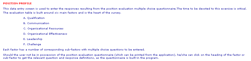 Text Box: POSITION PROFILE
This data entry screen is used to enter the responses resulting from the position evaluation multiple choice questionnaire.The time to be devoted to this exercise is critical.
The evaluation table is built around six main factors and is the heart of the survey.
A. Qualification 
B. Communication
C. Organizational Resources
D. Organizational Effectiveness
E. Leadership
F. Challenge
Each factor has a number of corresponding sub-factors with multiple choice questions to be entered.
Should the user not be in possession of the position evaluation questionnaire (which can be printed from the application), he/she can click on the heading of the factor or sub-factor to get the relevant question and response definitions, as the questionnaire is built-in the program. 
